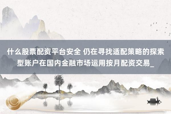 什么股票配资平台安全 仍在寻找适配策略的探索型账户在国内金融市场运用按月配资交易_