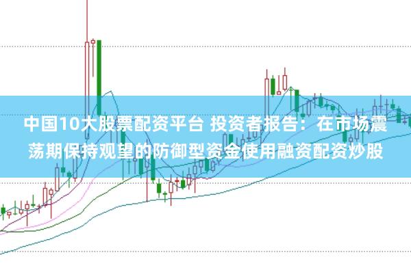 中国10大股票配资平台 投资者报告：在市场震荡期保持观望的防御型资金使用融资配资炒股