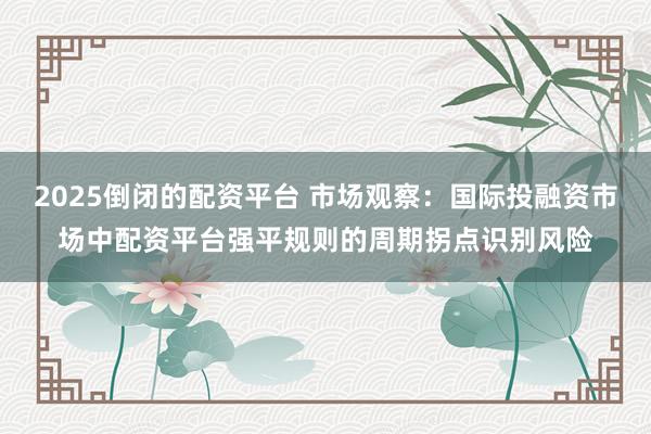 2025倒闭的配资平台 市场观察：国际投融资市场中配资平台强平规则的周期拐点识别风险