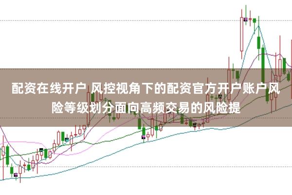 配资在线开户 风控视角下的配资官方开户账户风险等级划分面向高频交易的风险提