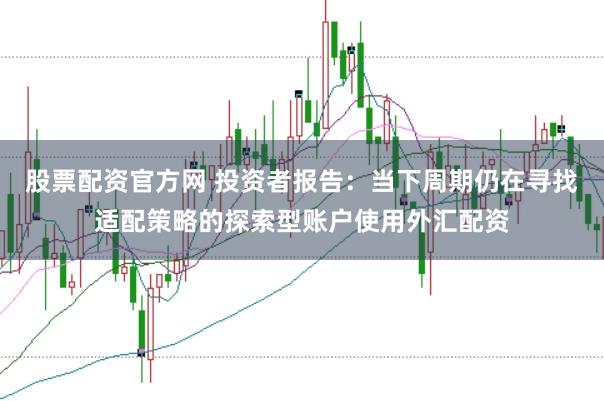 股票配资官方网 投资者报告：当下周期仍在寻找适配策略的探索型账户使用外汇配资