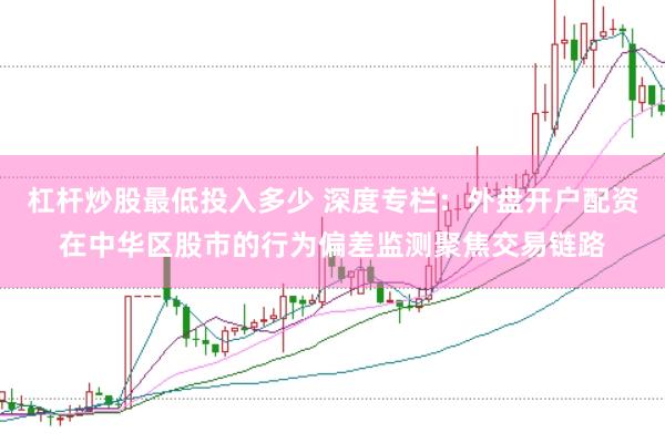 杠杆炒股最低投入多少 深度专栏：外盘开户配资在中华区股市的行为偏差监测聚焦交易链路