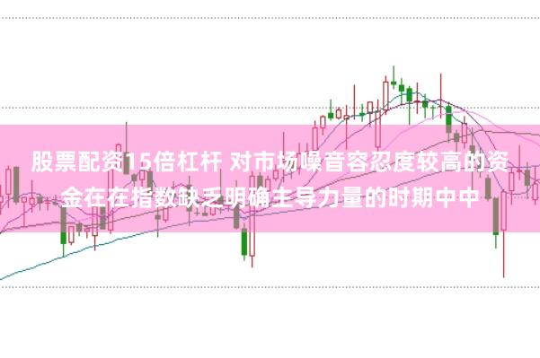 股票配资15倍杠杆 对市场噪音容忍度较高的资金在在指数缺乏明确主导力量的时期中中