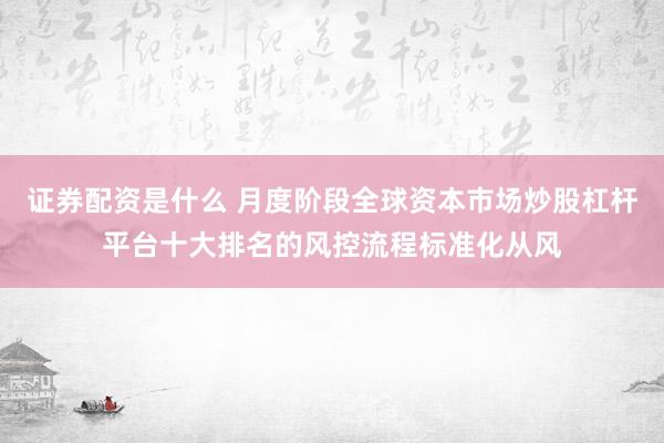 证券配资是什么 月度阶段全球资本市场炒股杠杆平台十大排名的风控流程标准化从风