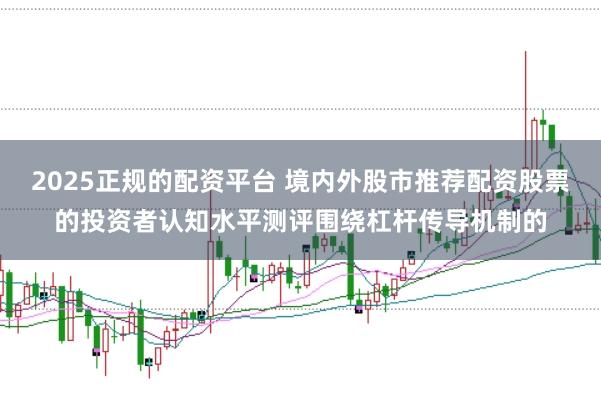 2025正规的配资平台 境内外股市推荐配资股票的投资者认知水平测评围绕杠杆传导机制的