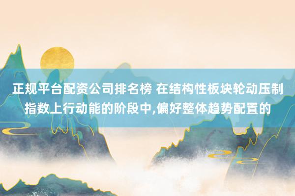 正规平台配资公司排名榜 在结构性板块轮动压制指数上行动能的阶段中,偏好整体趋势配置的