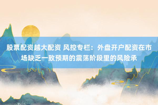 股票配资越大配资 风控专栏：外盘开户配资在市场缺乏一致预期的震荡阶段里的风险承